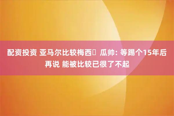 配资投资 亚马尔比较梅西❓瓜帅: 等踢个15年后再说 能被比较已很了不起