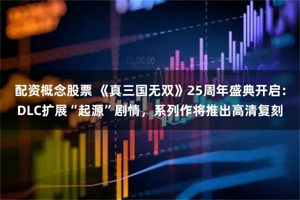 配资概念股票 《真三国无双》25周年盛典开启：DLC扩展“起源”剧情，系列作将推出高清复刻