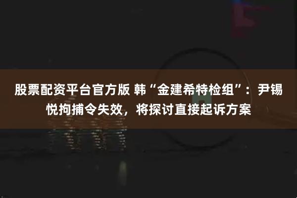 股票配资平台官方版 韩“金建希特检组”：尹锡悦拘捕令失效，将探讨直接起诉方案
