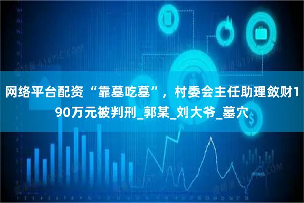 网络平台配资 “靠墓吃墓”，村委会主任助理敛财190万元被判刑_郭某_刘大爷_墓穴