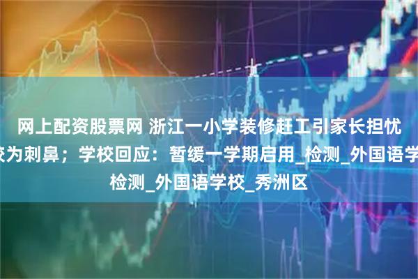 网上配资股票网 浙江一小学装修赶工引家长担忧：气味仍较为刺鼻；学校回应：暂缓一学期启用_检测_外国语学校_秀洲区