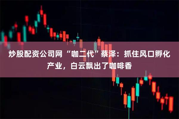 炒股配资公司网 “咖二代”蔡泽：抓住风口孵化产业，白云飘出了咖啡香
