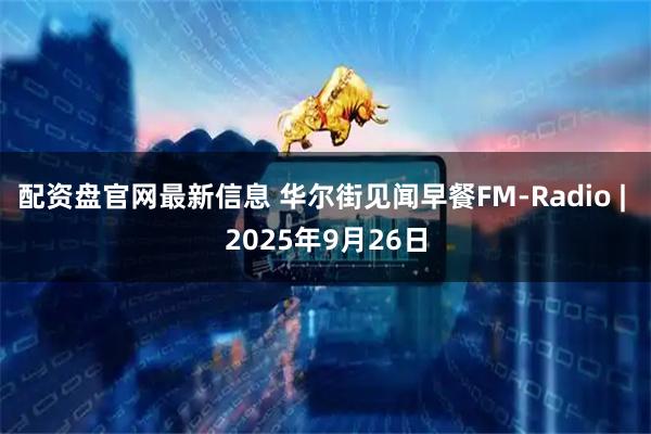 配资盘官网最新信息 华尔街见闻早餐FM-Radio | 2025年9月26日