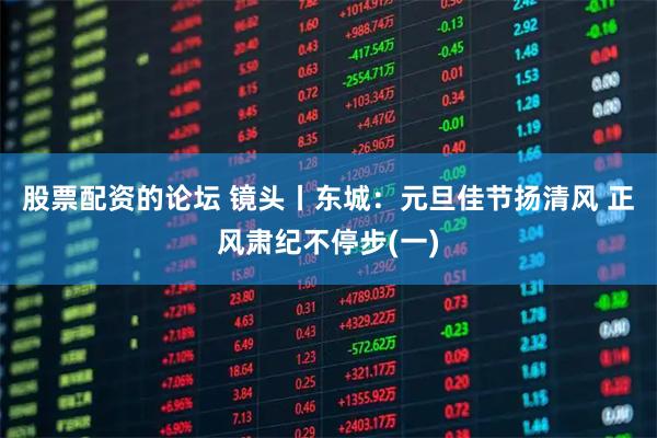 股票配资的论坛 镜头丨东城：元旦佳节扬清风 正风肃纪不停步(一)