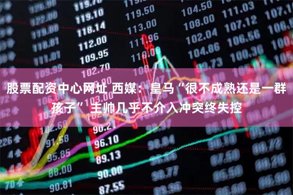 股票配资中心网址 西媒：皇马“很不成熟还是一群孩子” 主帅几乎不介入冲突终失控